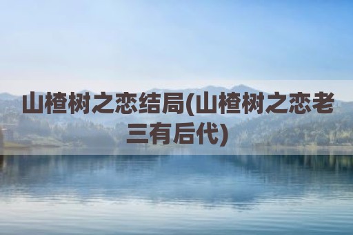山楂树之恋结局(山楂树之恋老三有后代)