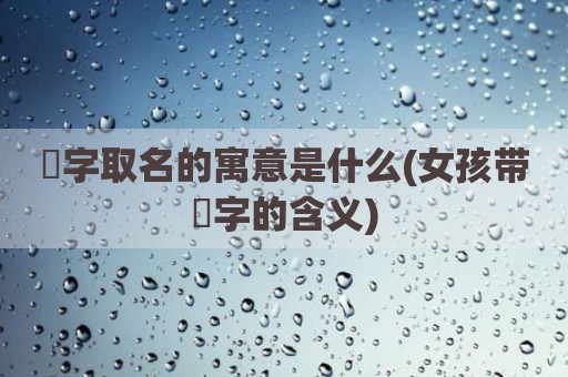 劼字取名的寓意是什么(女孩带劼字的含义)