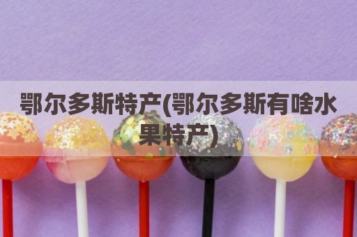 鄂尔多斯特产(鄂尔多斯有啥水果特产)