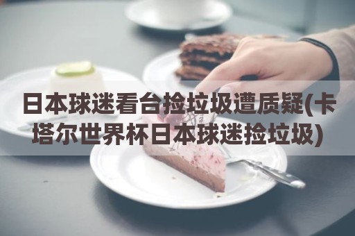 日本球迷看台捡垃圾遭质疑(卡塔尔世界杯日本球迷捡垃圾)