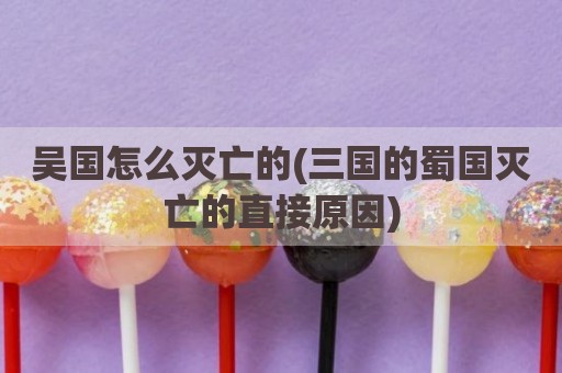 吴国怎么灭亡的(三国的蜀国灭亡的直接原因)