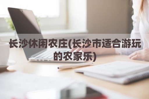 长沙休闲农庄(长沙市适合游玩的农家乐)