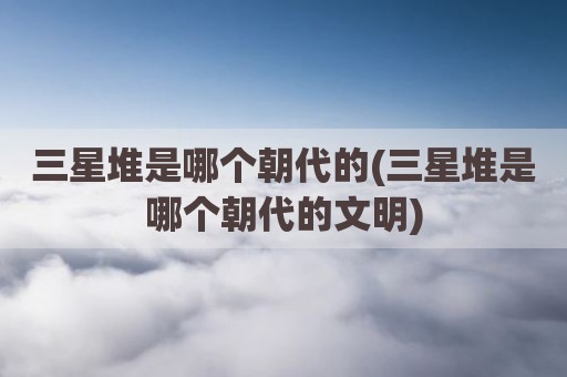 三星堆是哪个朝代的(三星堆是哪个朝代的文明)