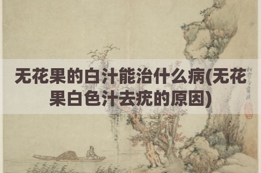无花果的白汁能治什么病(无花果白色汁去疣的原因)