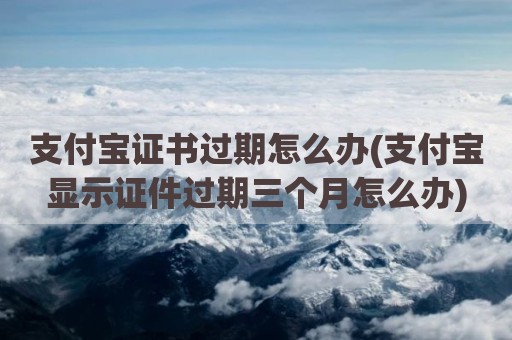 支付宝证书过期怎么办(支付宝显示证件过期三个月怎么办)