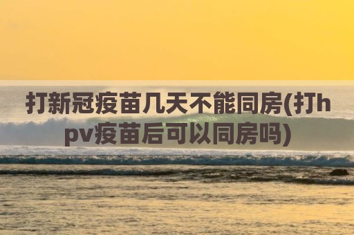 打新冠疫苗几天不能同房(打hpv疫苗后可以同房吗)