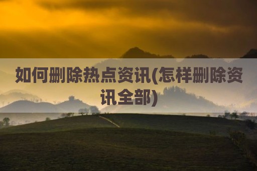 如何删除热点资讯(怎样删除资讯全部)