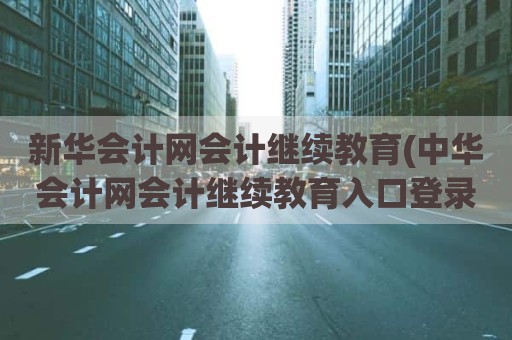 新华会计网会计继续教育(中华会计网会计继续教育入口登录)