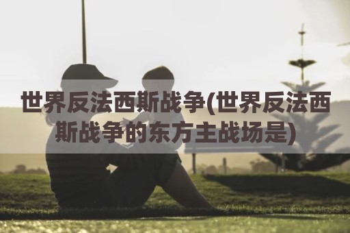 世界反法西斯战争(世界反法西斯战争的东方主战场是)