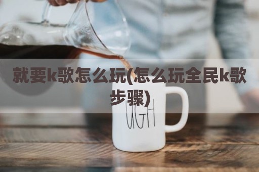 就要k歌怎么玩(怎么玩全民k歌步骤)