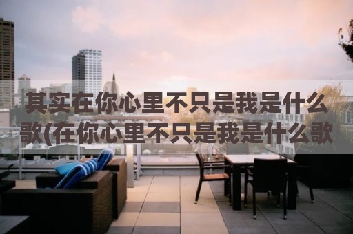 其实在你心里不只是我是什么歌(在你心里不只是我是什么歌曲)