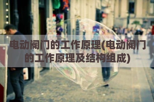 电动阀门的工作原理(电动阀门的工作原理及结构组成)