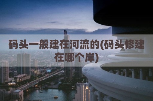 码头一般建在河流的(码头修建在哪个岸)