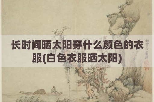 长时间晒太阳穿什么颜色的衣服(白色衣服晒太阳)