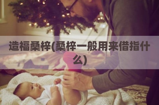 造福桑梓(桑梓一般用来借指什么)