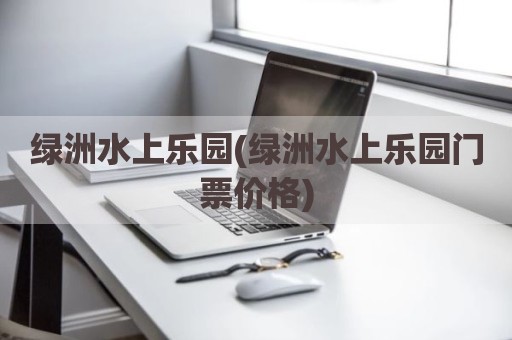 绿洲水上乐园(绿洲水上乐园门票价格)