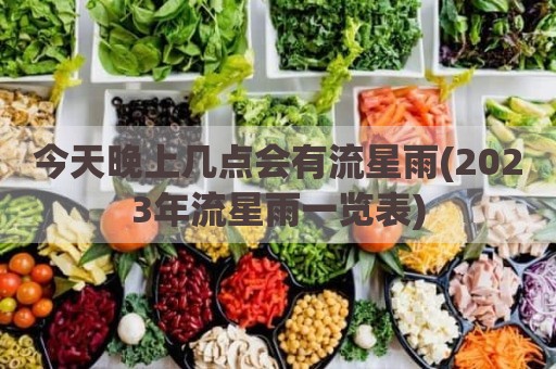 今天晚上几点会有流星雨(2023年流星雨一览表)