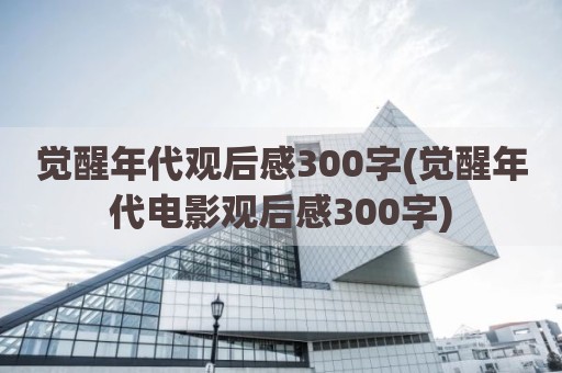 觉醒年代观后感300字(觉醒年代电影观后感300字)