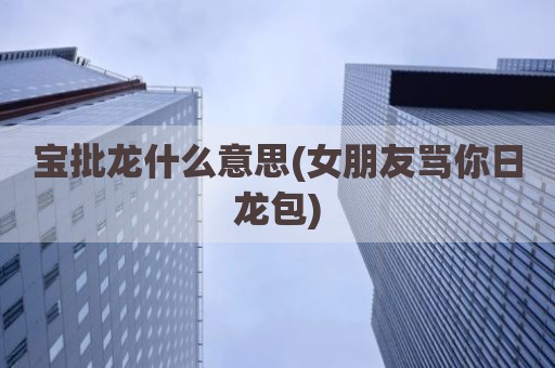宝批龙什么意思(女朋友骂你日龙包)