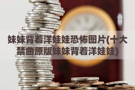 妹妹背着洋娃娃恐怖图片(十大禁曲原版妹妹背着洋娃娃)