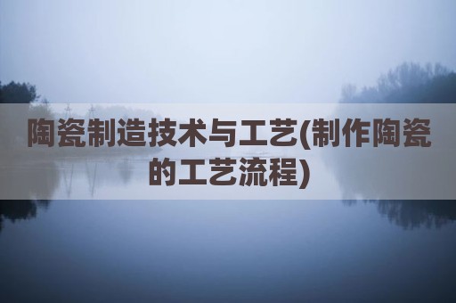 陶瓷制造技术与工艺(制作陶瓷的工艺流程)