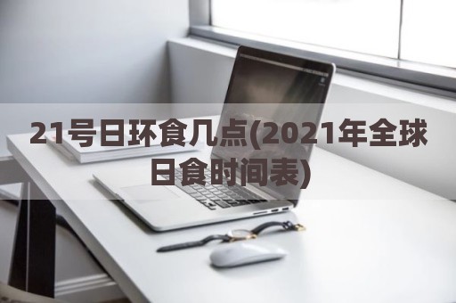 21号日环食几点(2021年全球日食时间表)