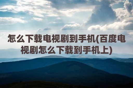 怎么下载电视剧到手机(百度电视剧怎么下载到手机上)