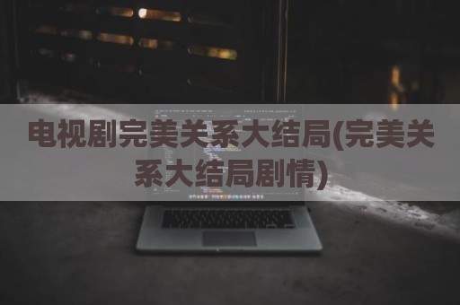 电视剧完美关系大结局(完美关系大结局剧情)