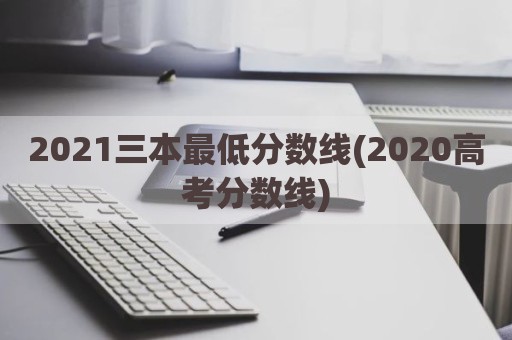 2021三本最低分数线(2020高考分数线)