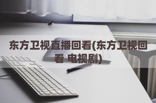东方卫视直播回看(东方卫视回看 电视剧)