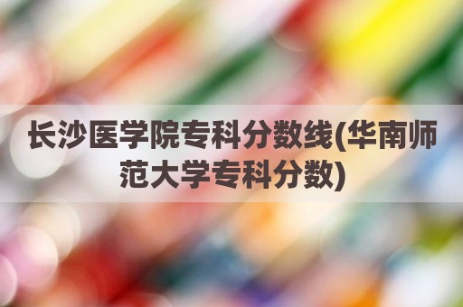 长沙医学院专科分数线(华南师范大学专科分数)
