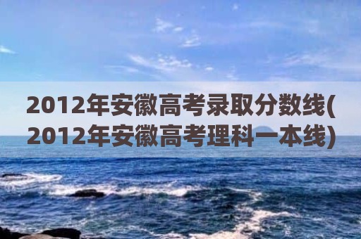 2012年安徽高考录取分数线(2012年安徽高考理科一本线)