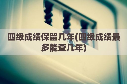 四级成绩保留几年(四级成绩最多能查几年)