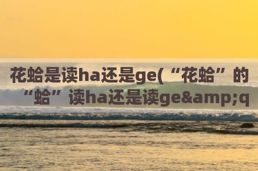 花蛤是读ha还是ge(“花蛤”的“蛤”读ha还是读ge"")