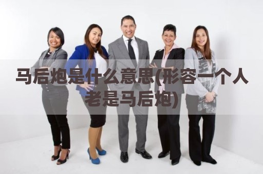 马后炮是什么意思(形容一个人老是马后炮)