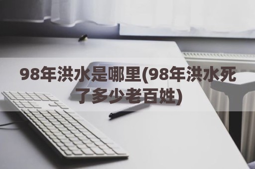 98年洪水是哪里(98年洪水死了多少老百姓)