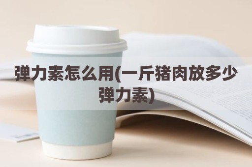 弹力素怎么用(一斤猪肉放多少弹力素)