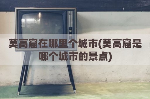 莫高窟在哪里个城市(莫高窟是哪个城市的景点)