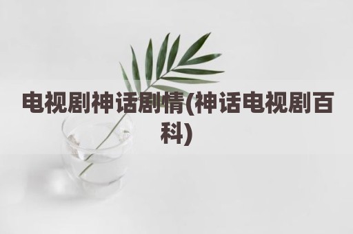 电视剧神话剧情(神话电视剧百科)