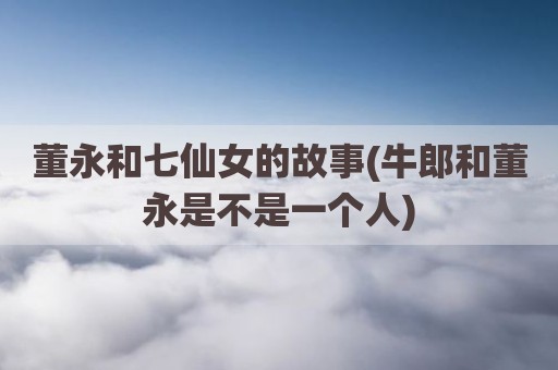 董永和七仙女的故事(牛郎和董永是不是一个人)