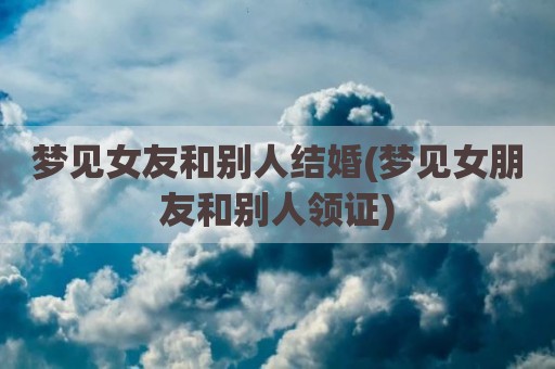 梦见女友和别人结婚(梦见女朋友和别人领证)