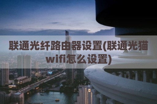 联通光纤路由器设置(联通光猫wifi怎么设置)