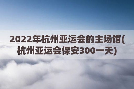 2022年杭州亚运会的主场馆(杭州亚运会保安300一天)