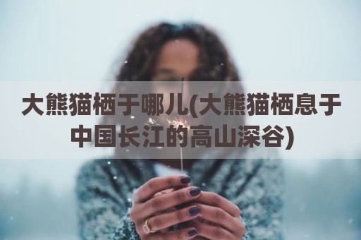 大熊猫栖于哪儿(大熊猫栖息于中国长江的高山深谷)