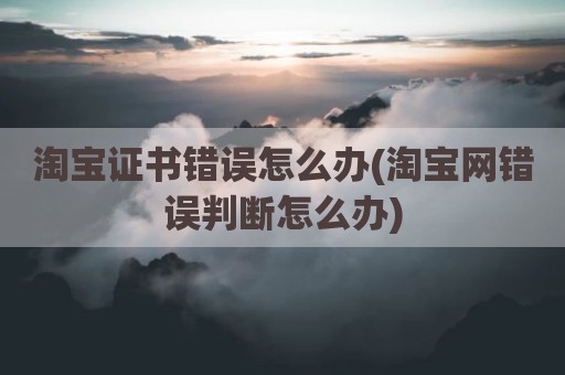 淘宝证书错误怎么办(淘宝网错误判断怎么办)