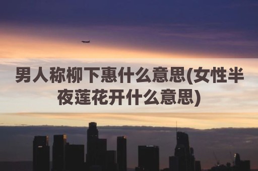 男人称柳下惠什么意思(女性半夜莲花开什么意思)