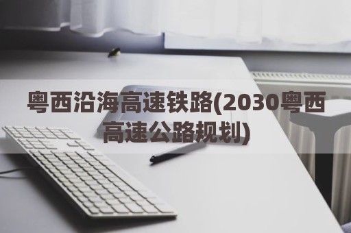 粤西沿海高速铁路(2030粤西高速公路规划)