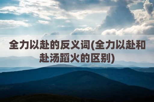 全力以赴的反义词(全力以赴和赴汤蹈火的区别)