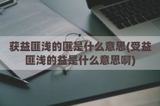 获益匪浅的匪是什么意思(受益匪浅的益是什么意思啊)