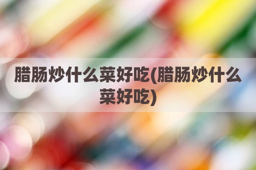 腊肠炒什么菜好吃(腊肠炒什么菜好吃)